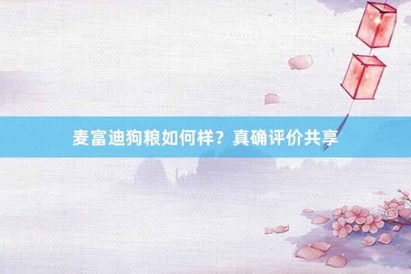 麦富迪狗粮如何样？真确评价共享